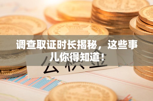 闽清调查取证时长揭秘，这些事儿你得知道！