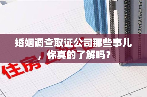 闽清婚姻调查取证公司那些事儿，你真的了解吗？