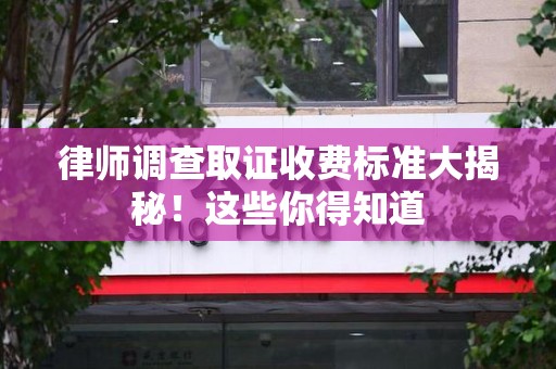 闽清律师调查取证收费标准大揭秘！这些你得知道
