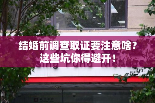 闽清结婚前调查取证要注意啥？这些坑你得避开！