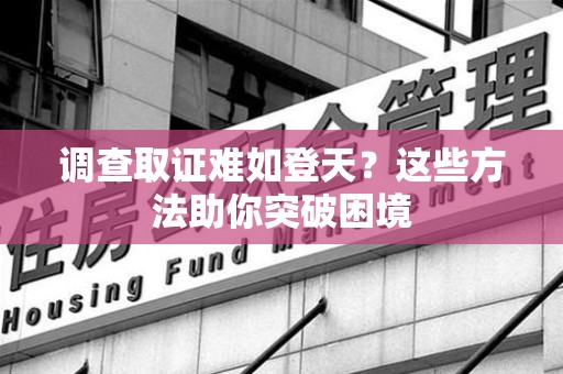 闽清调查取证难如登天？这些方法助你突破困境