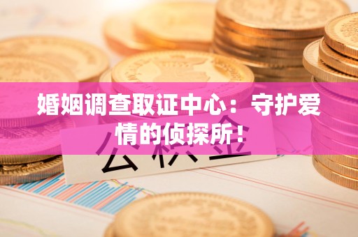 闽清婚姻调查取证中心：守护爱情的侦探所！