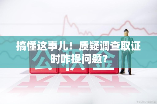 闽清搞懂这事儿!质疑调查取证时咋提问题? 闽清搞懂这事儿!质疑调查取证时咋提问题?