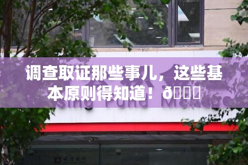 闽清调查取证那些事儿，这些基本原则得知道！😎