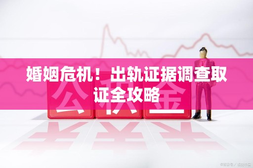 闽清婚姻危机！出轨证据调查取证全攻略