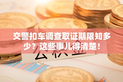闽清交警扣车调查取证期限知多少？这些事儿得清楚！
