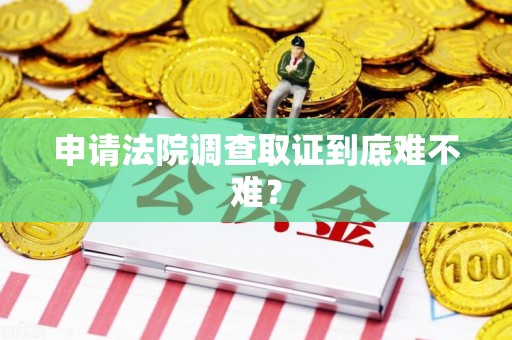闽清申请法院调查取证到底难不难？