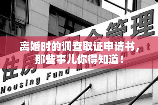 闽清离婚时的调查取证申请书，那些事儿你得知道！