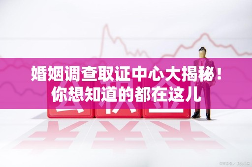 闽清婚姻调查取证中心大揭秘！你想知道的都在这儿