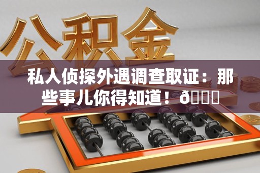 闽清私人侦探外遇调查取证：那些事儿你得知道！😎