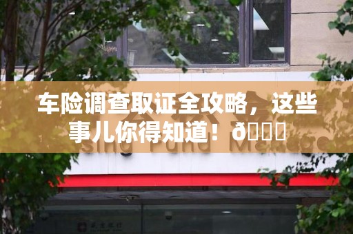 闽清车险调查取证全攻略，这些事儿你得知道！😎