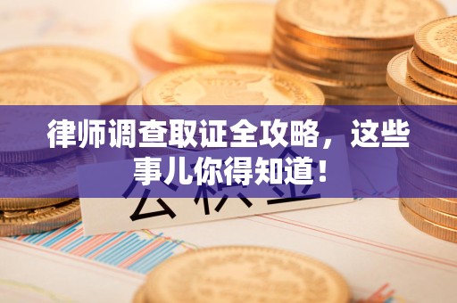 闽清律师调查取证全攻略，这些事儿你得知道！