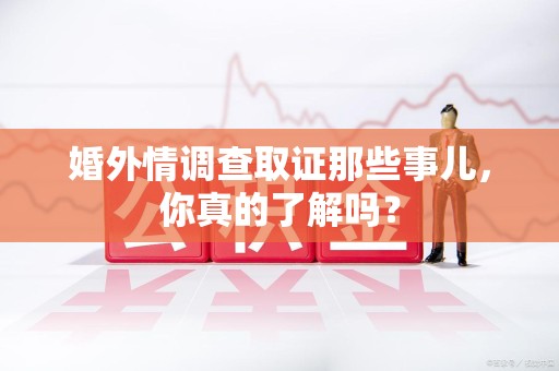 闽清婚外情调查取证那些事儿，你真的了解吗？
