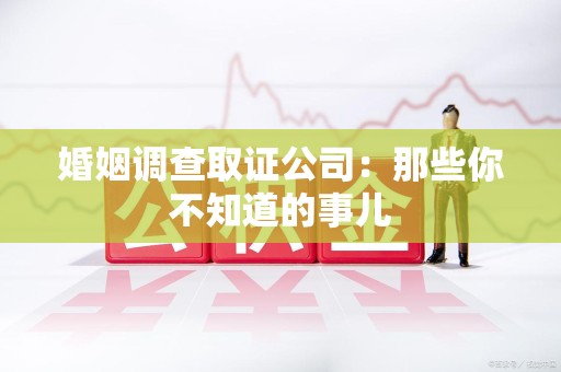 闽清婚姻调查取证公司：那些你不知道的事儿