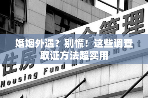 闽清婚姻外遇？别慌！这些调查取证方法超实用