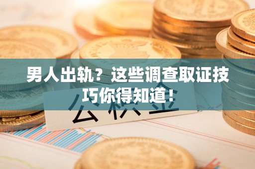闽清男人出轨？这些调查取证技巧你得知道！