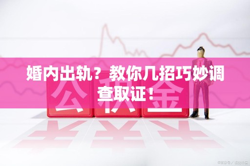 闽清婚内出轨？教你几招巧妙调查取证！