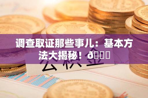 闽清调查取证那些事儿：基本方法大揭秘！😎