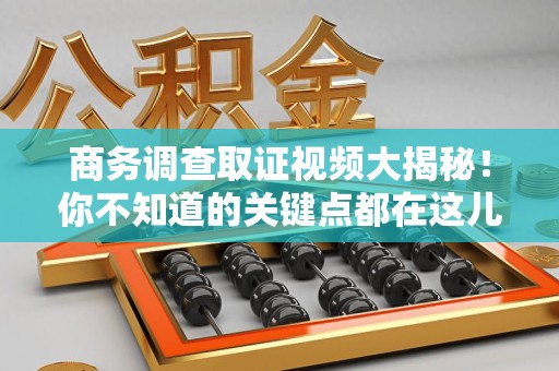 闽清商务调查取证视频大揭秘！你不知道的关键点都在这儿