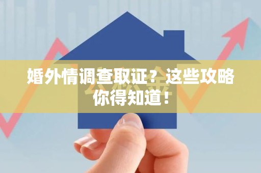闽清婚外情调查取证？这些攻略你得知道！