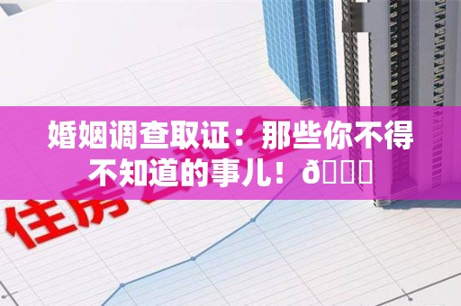 闽清婚姻调查取证：那些你不得不知道的事儿！😎