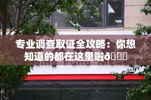 闽清专业调查取证全攻略：你想知道的都在这里啦😉