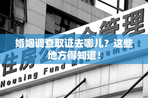 闽清婚姻调查取证去哪儿？这些地方得知道！