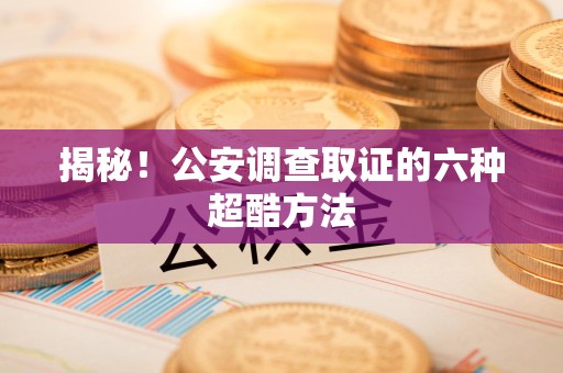 闽清揭秘！公安调查取证的六种超酷方法