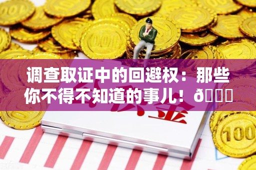 闽清调查取证中的回避权：那些你不得不知道的事儿！😎