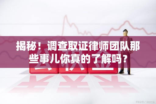 闽清揭秘！调查取证律师团队那些事儿你真的了解吗？