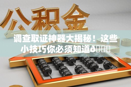 闽清调查取证神器大揭秘！这些小技巧你必须知道😎
