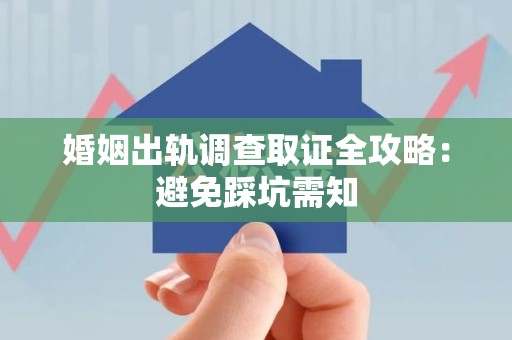 闽清婚姻出轨调查取证全攻略：避免踩坑需知