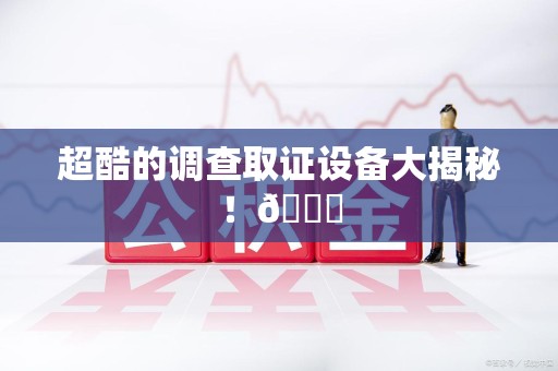 闽清超酷的调查取证设备大揭秘！😎