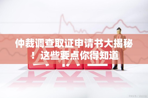 闽清仲裁调查取证申请书大揭秘！这些要点你得知道